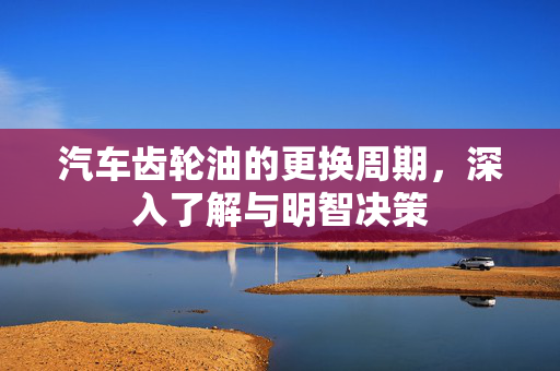 汽车齿轮油的更换周期，深入了解与明智决策