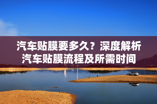 汽车贴膜要多久？深度解析汽车贴膜流程及所需时间