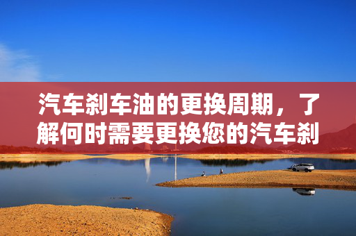 汽车刹车油的更换周期，了解何时需要更换您的汽车刹车油