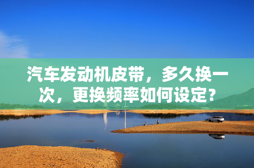 汽车发动机皮带，多久换一次，更换频率如何设定？