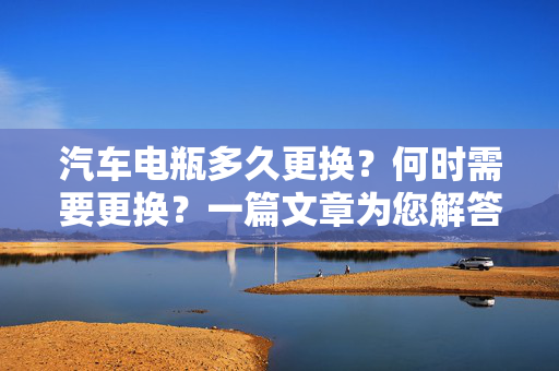 汽车电瓶多久更换？何时需要更换？一篇文章为您解答所有疑惑