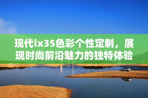 现代ix35色彩个性定制，展现时尚前沿魅力的独特体验