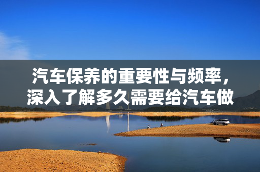 汽车保养的重要性与频率，深入了解多久需要给汽车做一次保养