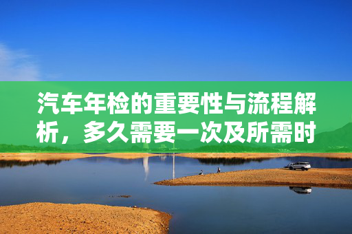 汽车年检的重要性与流程解析，多久需要一次及所需时间探讨