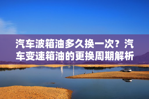 汽车波箱油多久换一次？汽车变速箱油的更换周期解析