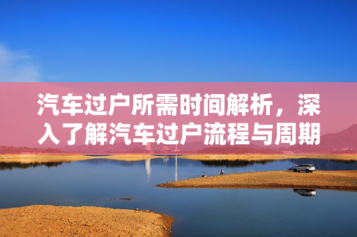 汽车过户所需时间解析，深入了解汽车过户流程与周期