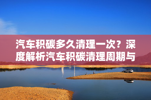 汽车积碳多久清理一次？深度解析汽车积碳清理周期与养护建议