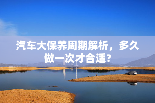 汽车大保养周期解析，多久做一次才合适？