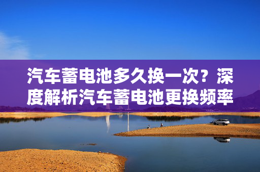 汽车蓄电池多久换一次？深度解析汽车蓄电池更换频率