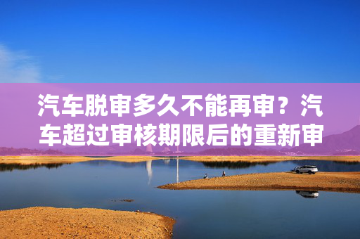 汽车脱审多久不能再审？汽车超过审核期限后的重新审核解析