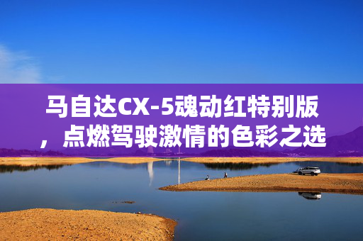 马自达CX-5魂动红特别版，点燃驾驶激情的色彩之选