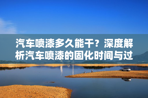 汽车喷漆多久能干？深度解析汽车喷漆的固化时间与过程