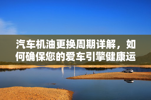 汽车机油更换周期详解，如何确保您的爱车引擎健康运转？