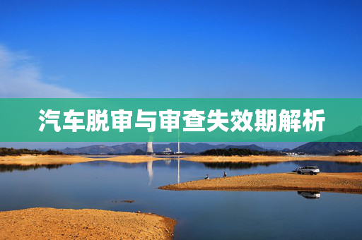 汽车脱审与审查失效期解析