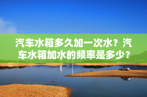 汽车水箱多久加一次水？汽车水箱加水的频率是多少？一篇文章带你了解真相