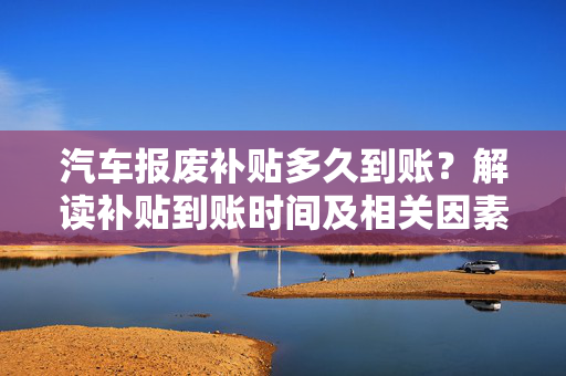 汽车报废补贴多久到账？解读补贴到账时间及相关因素