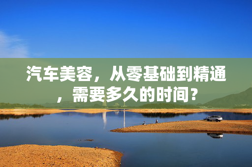 汽车美容，从零基础到精通，需要多久的时间？