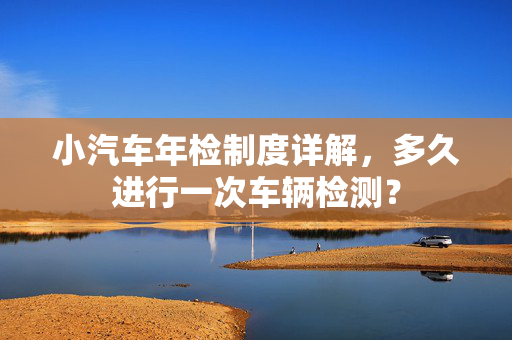 小汽车年检制度详解，多久进行一次车辆检测？