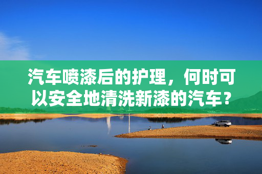 汽车喷漆后的护理，何时可以安全地清洗新漆的汽车？
