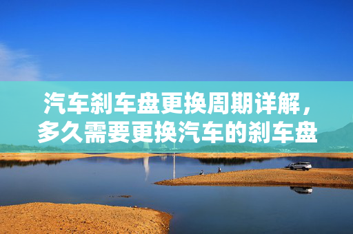 汽车刹车盘更换周期详解，多久需要更换汽车的刹车盘？