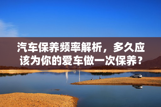汽车保养频率解析，多久应该为你的爱车做一次保养？