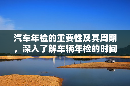 汽车年检的重要性及其周期，深入了解车辆年检的时间要求