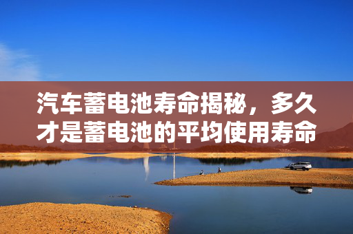 汽车蓄电池寿命揭秘，多久才是蓄电池的平均使用寿命？