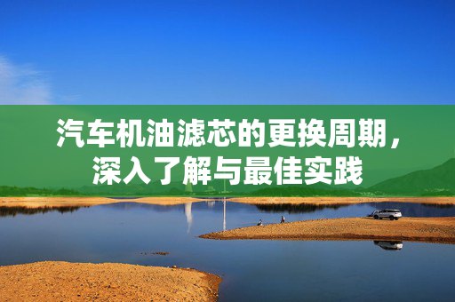汽车机油滤芯的更换周期，深入了解与最佳实践
