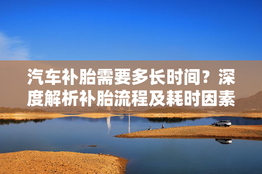 汽车补胎需要多长时间？深度解析补胎流程及耗时因素  第1张