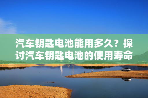 汽车钥匙电池能用多久？探讨汽车钥匙电池的使用寿命  第1张