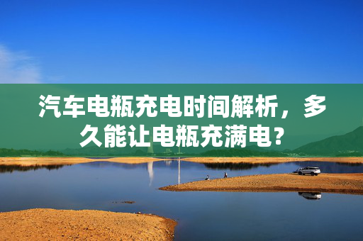 汽车电瓶充电时间解析，多久能让电瓶充满电？  第1张