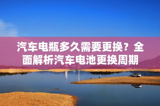 汽车电瓶多久需要更换？全面解析汽车电池更换周期  第1张