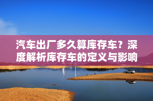 汽车出厂多久算库存车？深度解析库存车的定义与影响  第1张