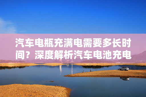 汽车电瓶充满电需要多长时间？深度解析汽车电池充电过程与因素  第1张