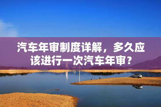 汽车年审制度详解，多久应该进行一次汽车年审？