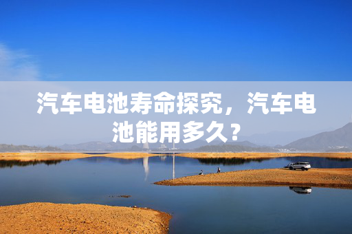 汽车电池寿命探究，汽车电池能用多久？  第1张