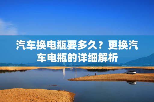汽车换电瓶要多久？更换汽车电瓶的详细解析