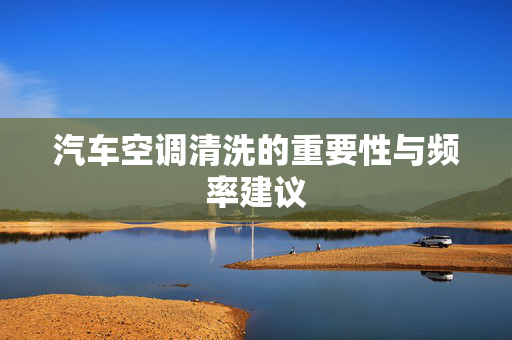 汽车空调清洗的重要性与频率建议