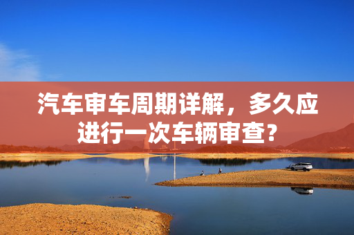 汽车审车周期详解，多久应进行一次车辆审查？