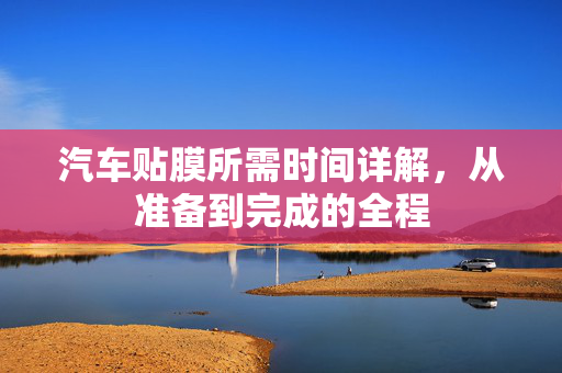 汽车贴膜所需时间详解，从准备到完成的全程