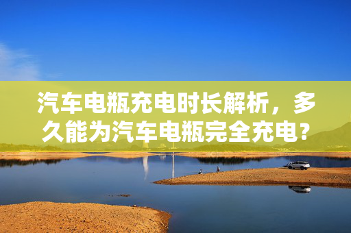 汽车电瓶充电时长解析，多久能为汽车电瓶完全充电？
