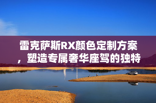 雷克萨斯RX颜色定制方案，塑造专属奢华座驾的独特魅力
