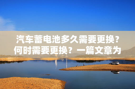 汽车蓄电池多久需要更换？何时需要更换？一篇文章为您解答疑惑
