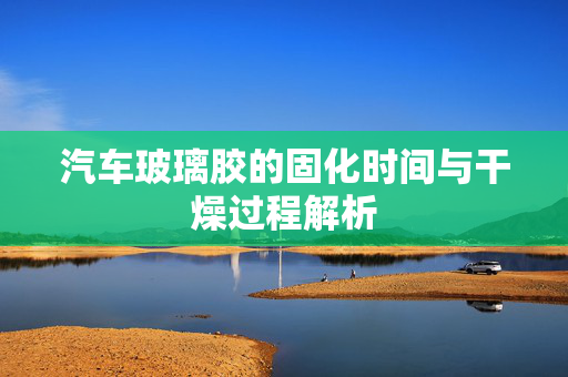 汽车玻璃胶的固化时间与干燥过程解析  第1张