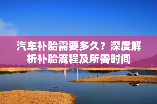 汽车补胎需要多久？深度解析补胎流程及所需时间  第1张