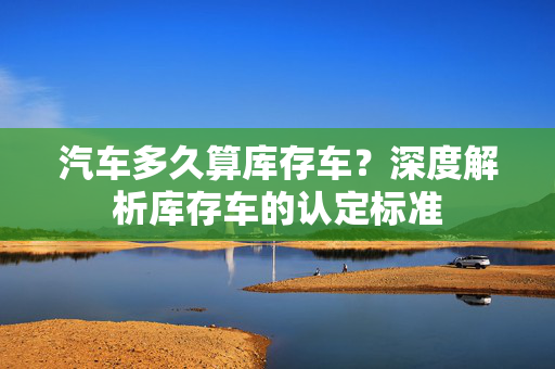 汽车多久算库存车？深度解析库存车的认定标准