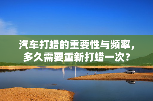 汽车打蜡的重要性与频率，多久需要重新打蜡一次？  第1张