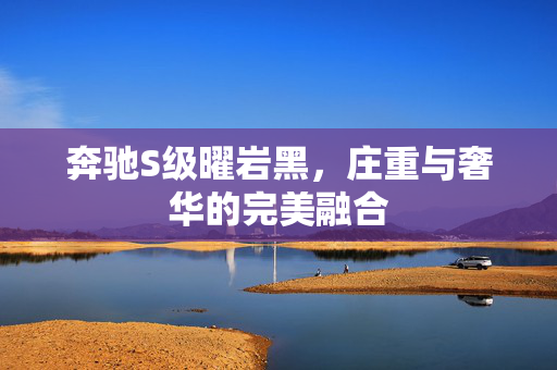 奔驰S级曜岩黑，庄重与奢华的完美融合