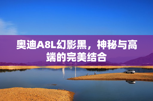 奥迪A8L幻影黑，神秘与高端的完美结合