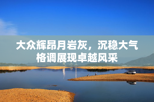 大众辉昂月岩灰，沉稳大气格调展现卓越风采
